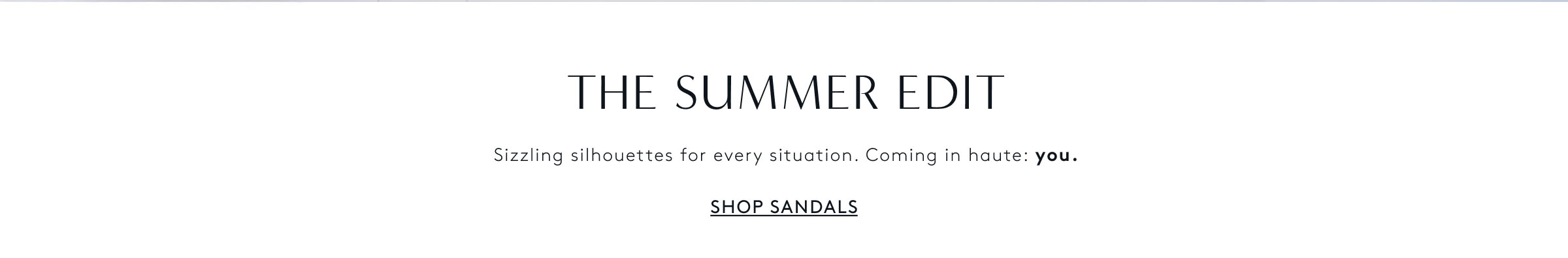 THE SUMMER EDIT - Sizzling silhouette for every situation. Coming in haute: you. Shop Sandals